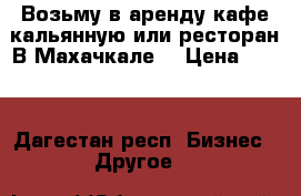 Возьму в аренду кафе кальянную или ресторан В Махачкале  › Цена ­ 100 - Дагестан респ. Бизнес » Другое   